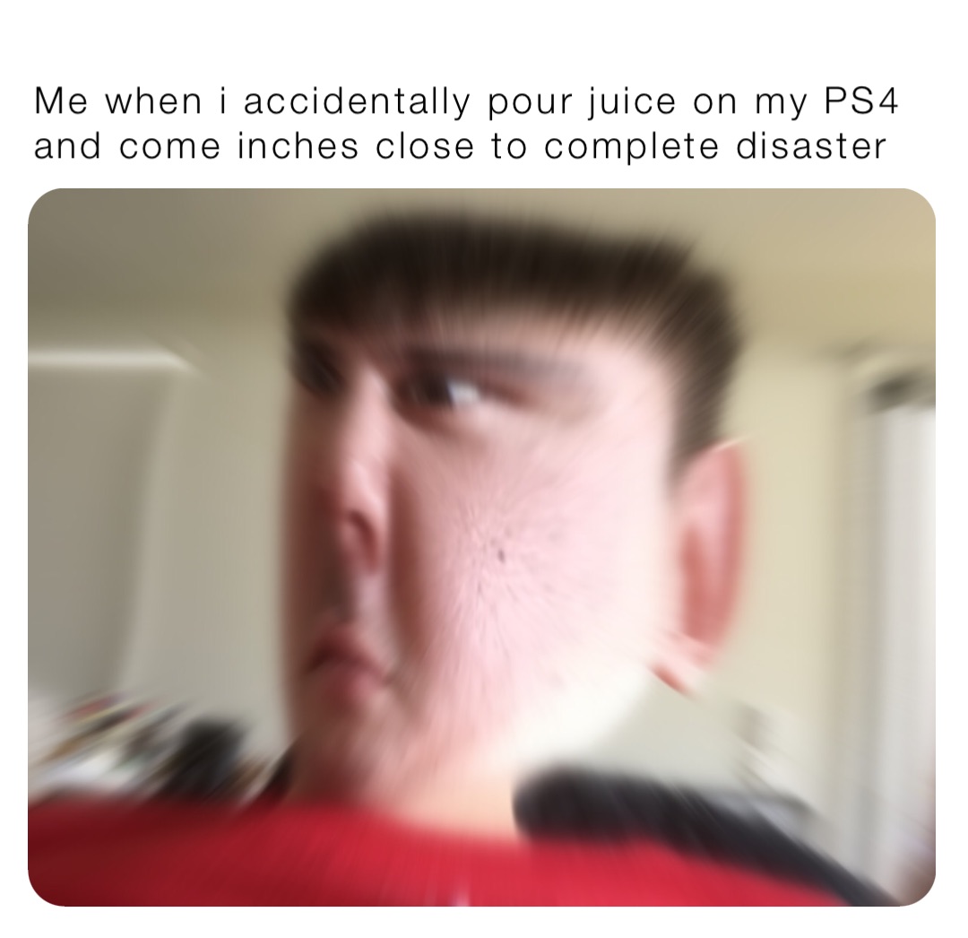 Me when i accidentally pour juice on my PS4 and come inches close to complete disaster