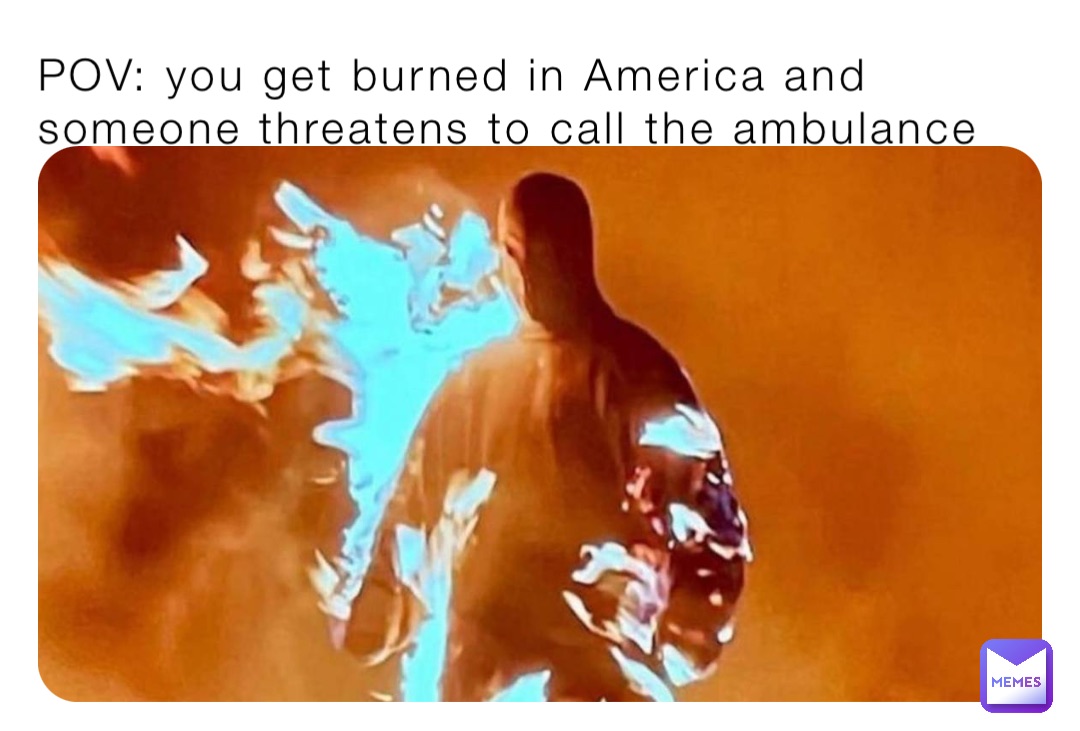 POV: you get burned in America and someone threatens to call the ambulance