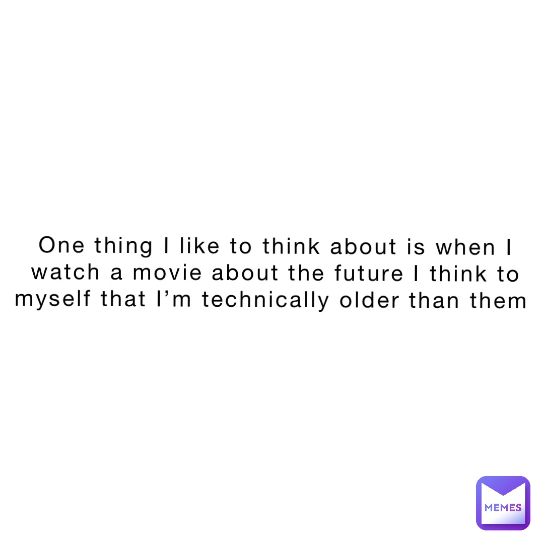 One thing I like to think about is when I watch a movie about the future I think to myself that I’m technically older than them