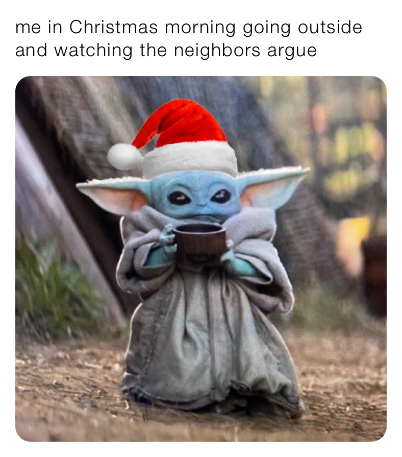 me in Christmas morning going outside and watching the neighbors argue 
