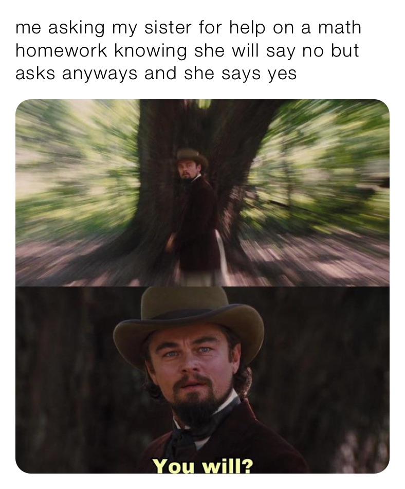 me asking my sister for help on a math homework knowing she will say no but asks anyways and she says yes 