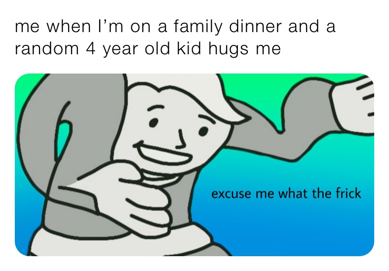 me when I’m on a family dinner and a random 4 year old kid hugs me 
