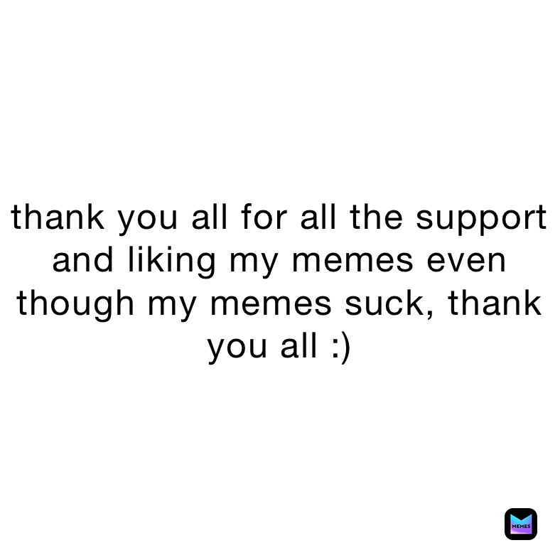 thank you all for all the support and liking my memes even though my memes suck, thank you all :)