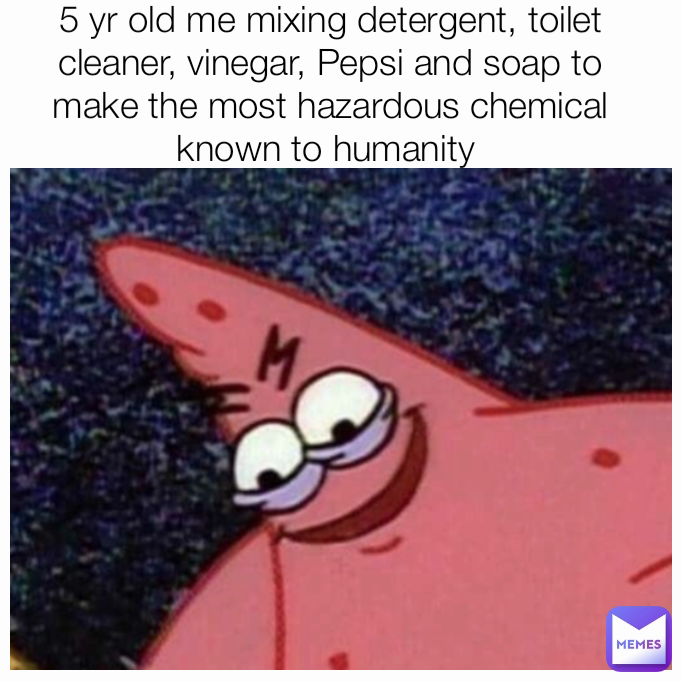 5 yr old me mixing detergent, toilet cleaner, vinegar, Pepsi and soap to make the most hazardous chemical known to humanity 