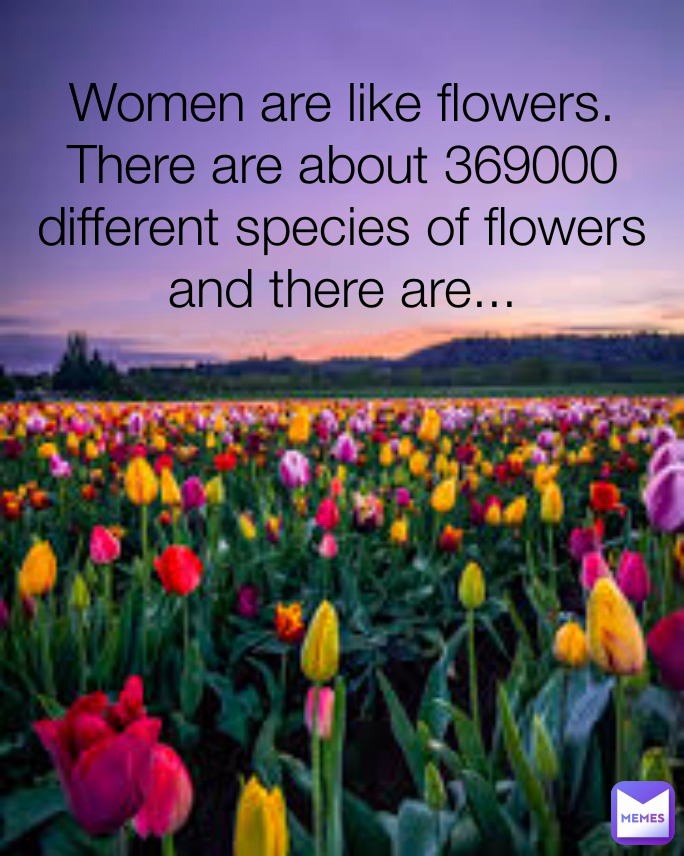 Women are like flowers. There are about 369000 different species of flowers and there are...