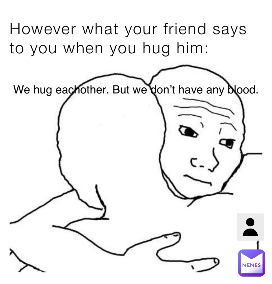 However what your friend says to you when you hug him: We hug eachother. But we don’t have any blood.