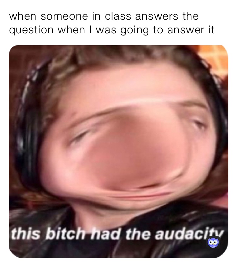 when someone in class answers the question when I was going to answer it