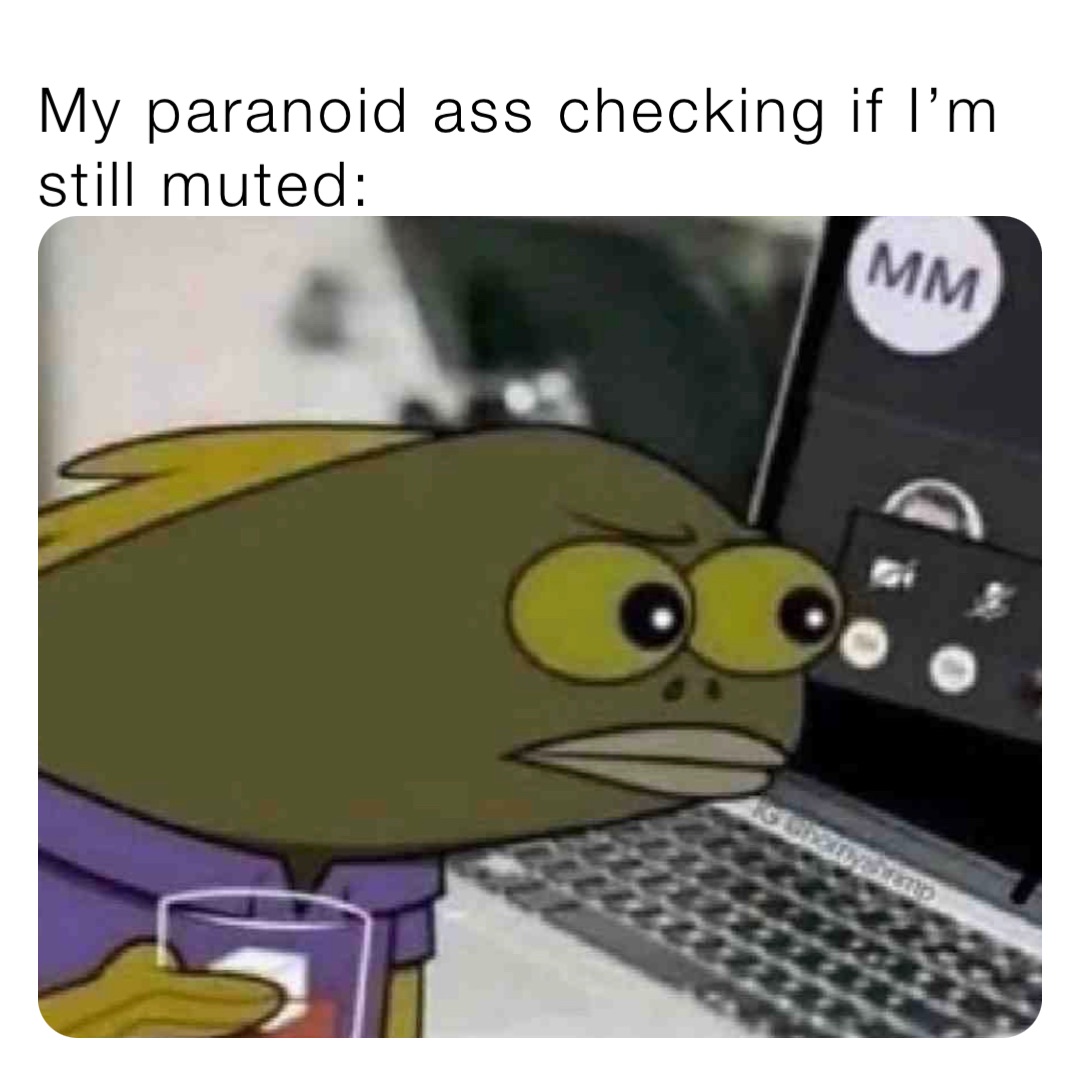 My paranoid ass checking if I’m still muted: