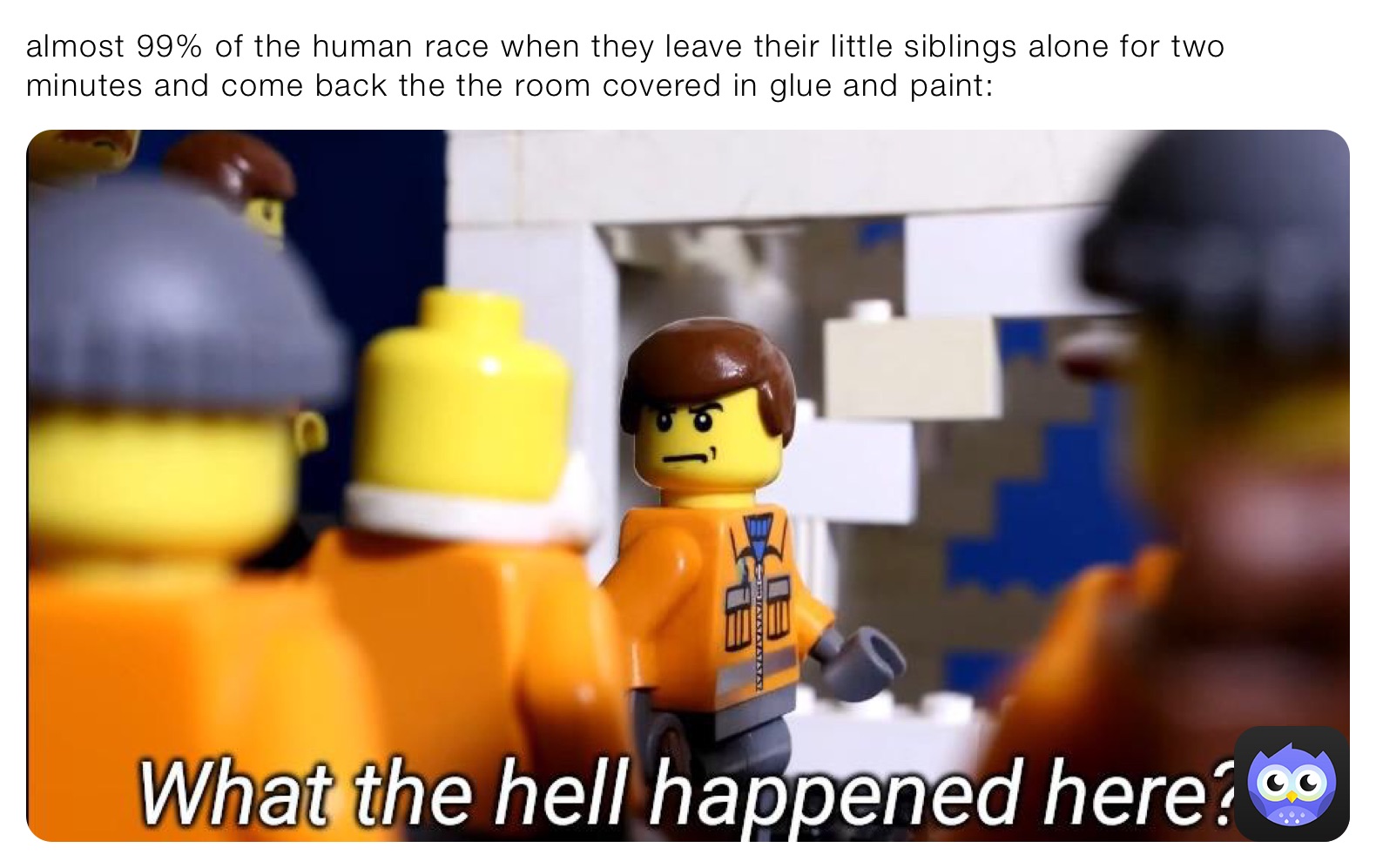 almost 99% of the human race when they leave their little siblings alone for two minutes and come back the the room covered in glue and paint: