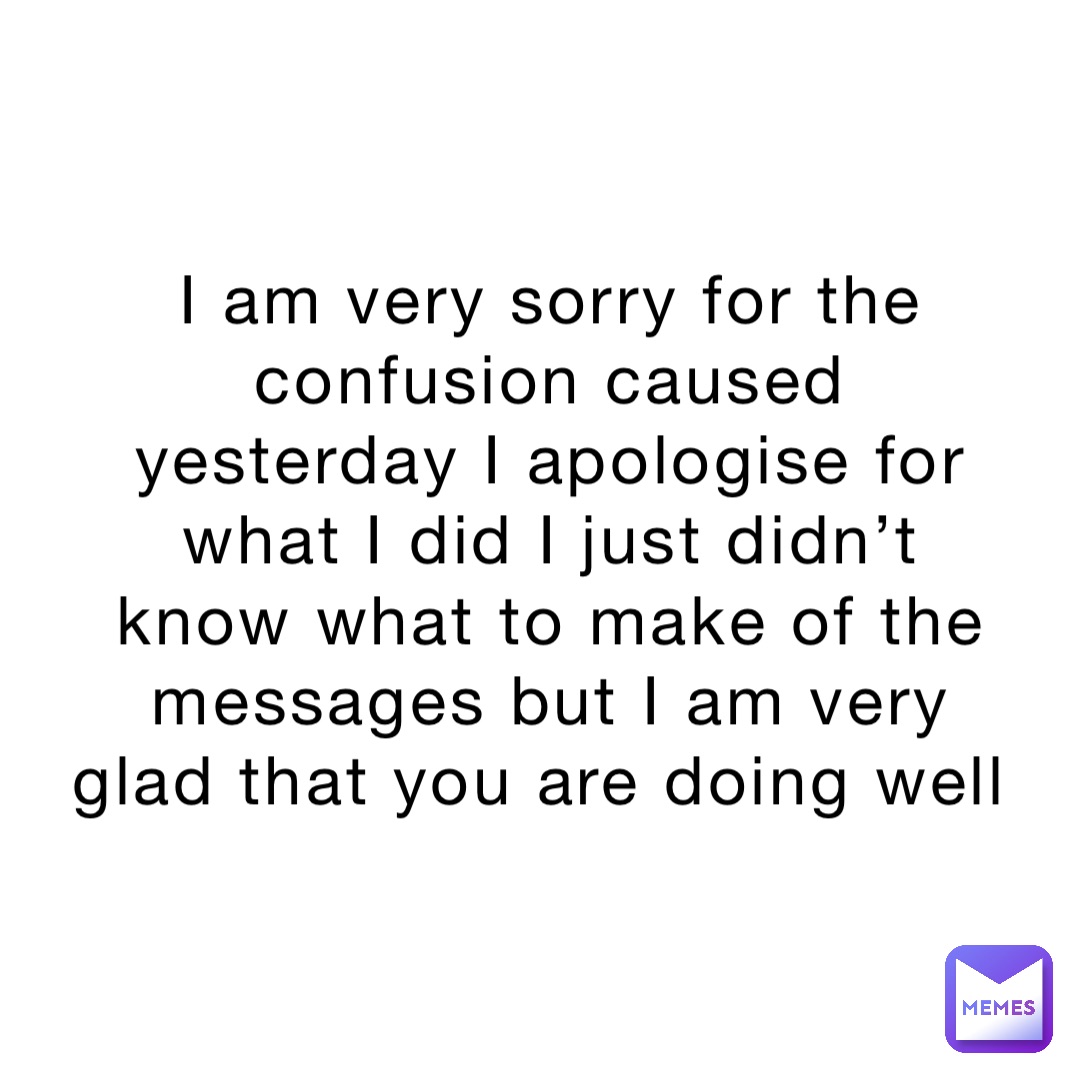 I am very sorry for the confusion caused yesterday I apologise for what I did I just didn’t know what to make of the messages but I am very glad that you are doing well