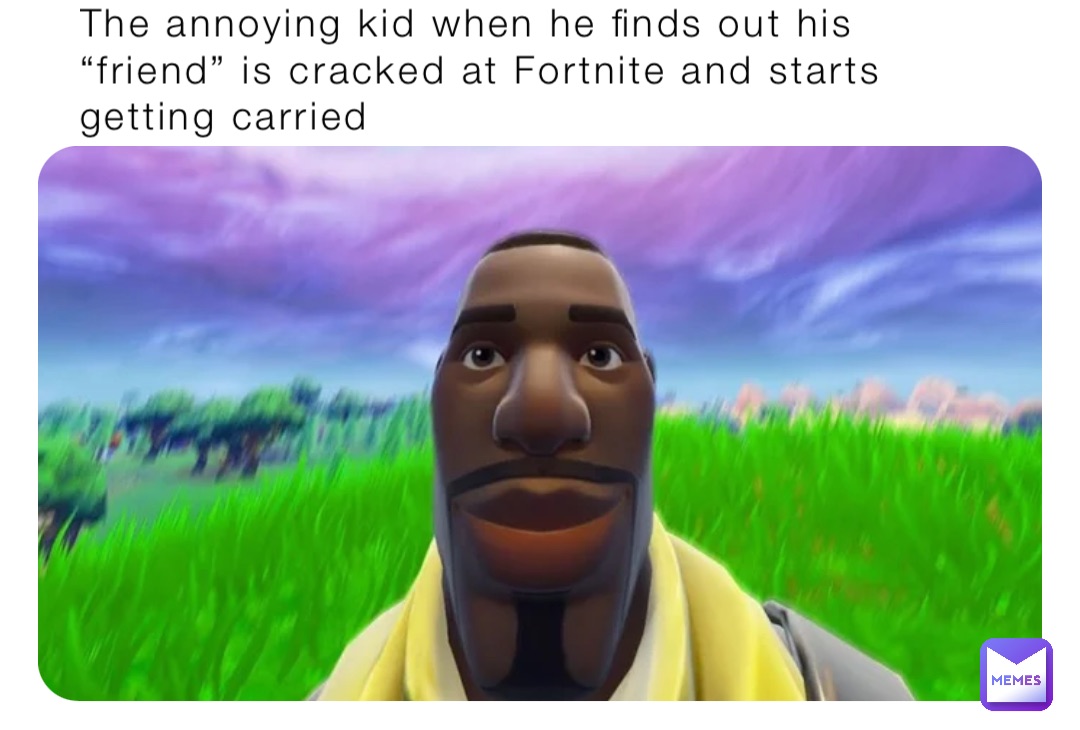 The annoying kid when he finds out his “friend” is cracked at Fortnite and starts getting carried