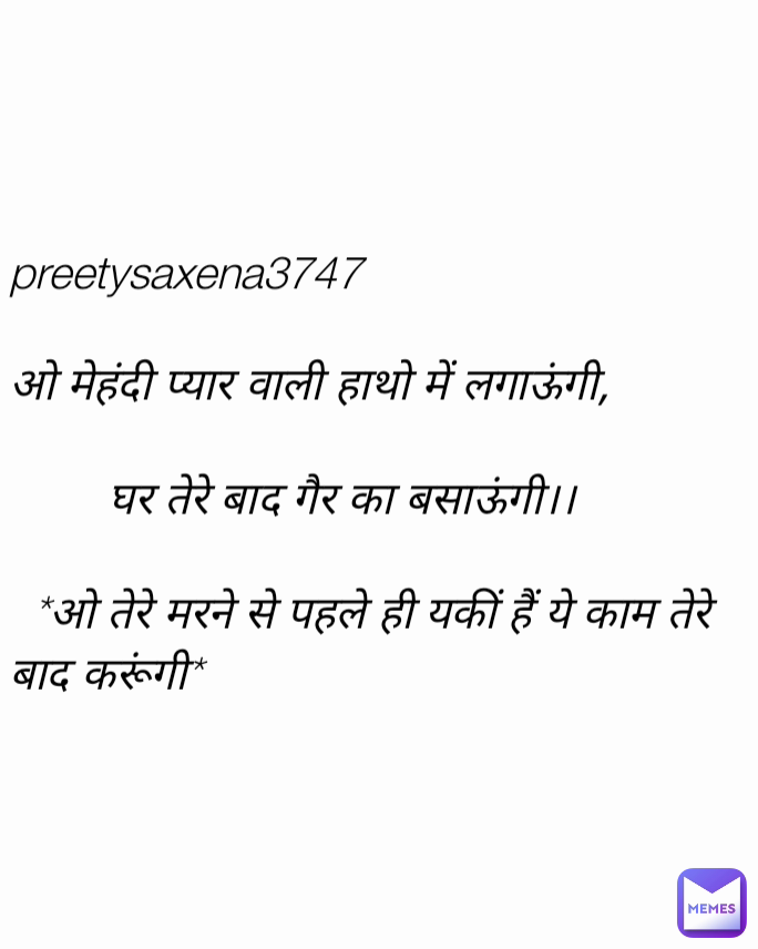preetysaxena3747

ओ मेहंदी प्यार वाली हाथो में लगाऊंगी,

        घर तेरे बाद गैर का बसाऊंगी।।

  *ओ तेरे मरने से पहले ही यकीं हैं ये काम तेरे बाद करूंगी*