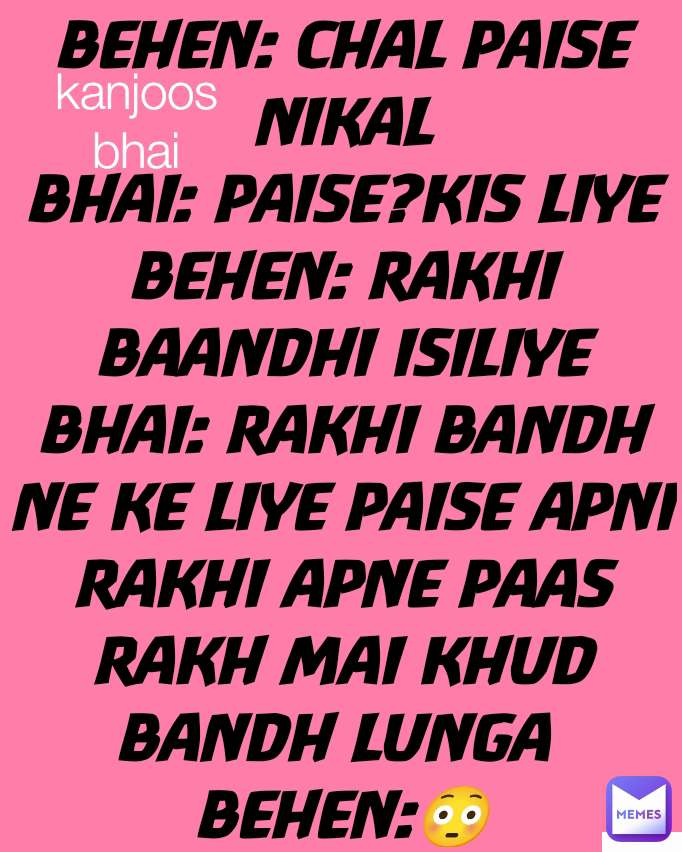 BEHEN: CHAL PAISE NIKAL
BHAI: PAISE?KIS LIYE
BEHEN: RAKHI BAANDHI ISILIYE
BHAI: RAKHI BANDH NE KE LIYE PAISE APNI RAKHI APNE PAAS RAKH MAI KHUD BANDH LUNGA 
BEHEN:😳 kanjoos bhai Kanjoos bhai