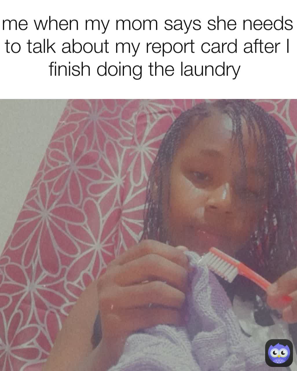 me when my mom says she needs to talk about my report card after I finish doing the laundry 