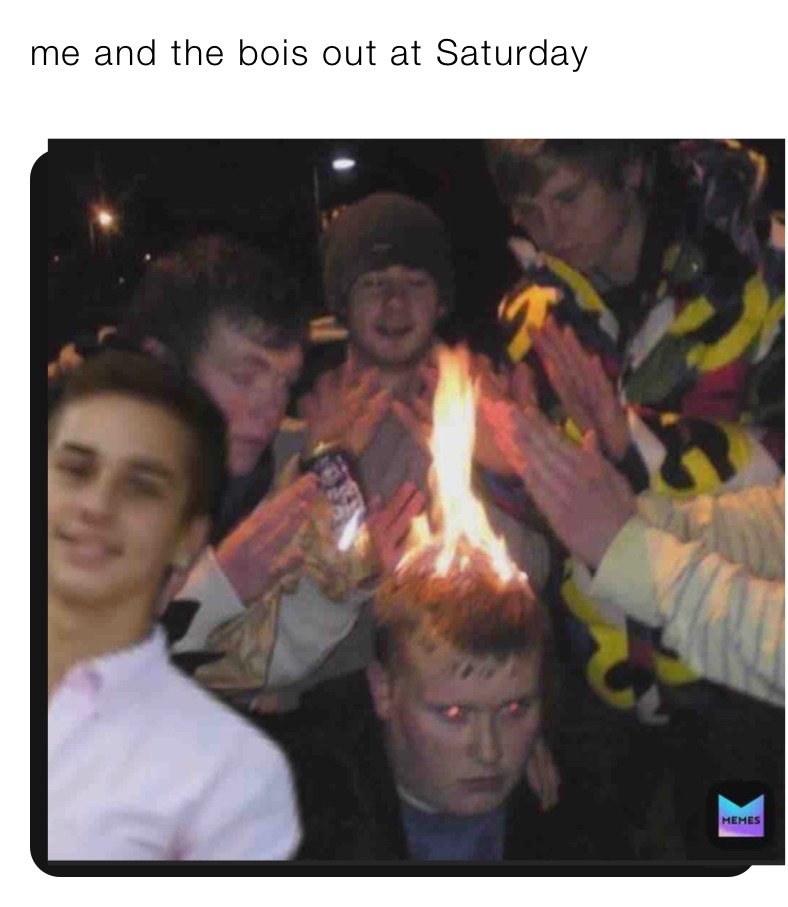 me and the bois out at Saturday 
