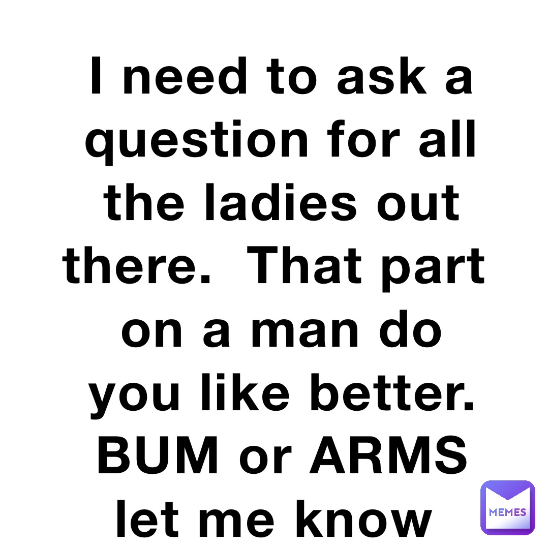 I need to ask a question for all the ladies out there.  That part on a man do you like better.  BUM or ARMS let me know