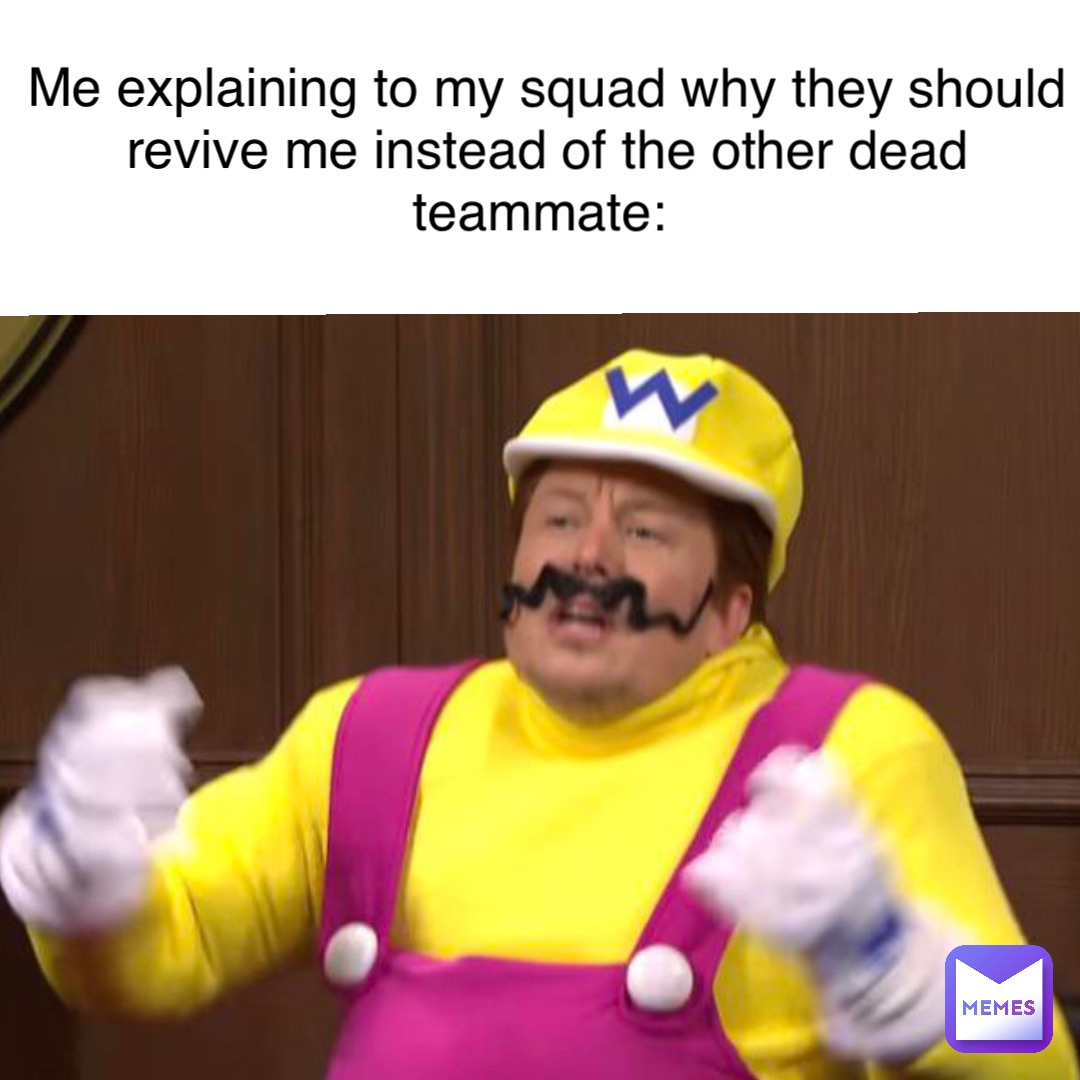 Me explaining to my squad why they should revive me instead of the other dead teammate: