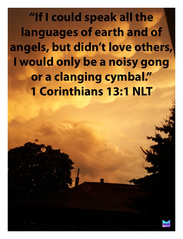 “If I could speak all the languages of earth and of angels, but didn’t love others, I would only be a noisy gong or a clanging cymbal.”
‭‭1 Corinthians‬ ‭13:1‬ ‭NLT‬‬