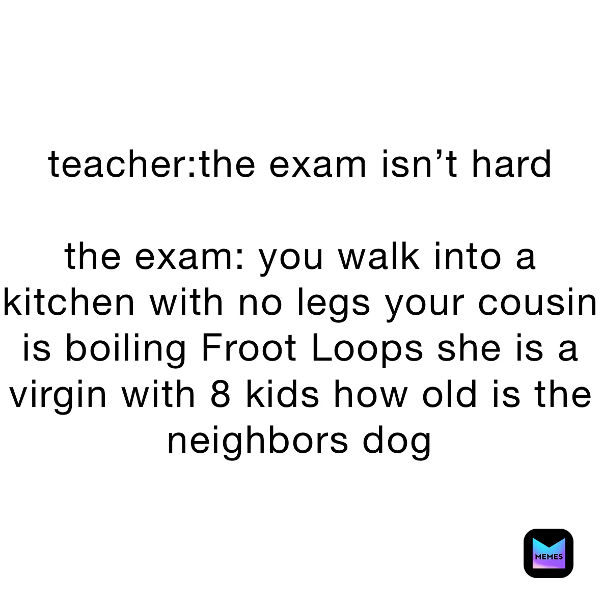 teacher:the exam isn’t hard

the exam: you walk into a kitchen with no legs your cousin is boiling Froot Loops she is a virgin with 8 kids how old is the neighbors dog￼