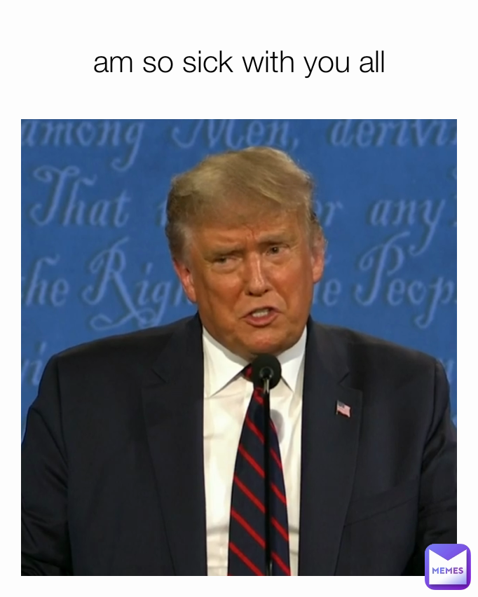 am so sick with you all