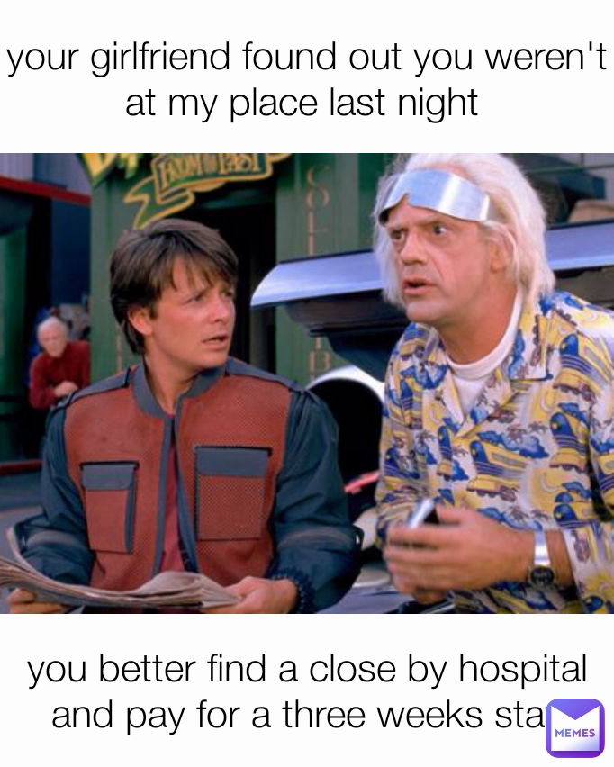 your girlfriend found out you weren't at my place last night  you better find a close by hospital and pay for a three weeks stay