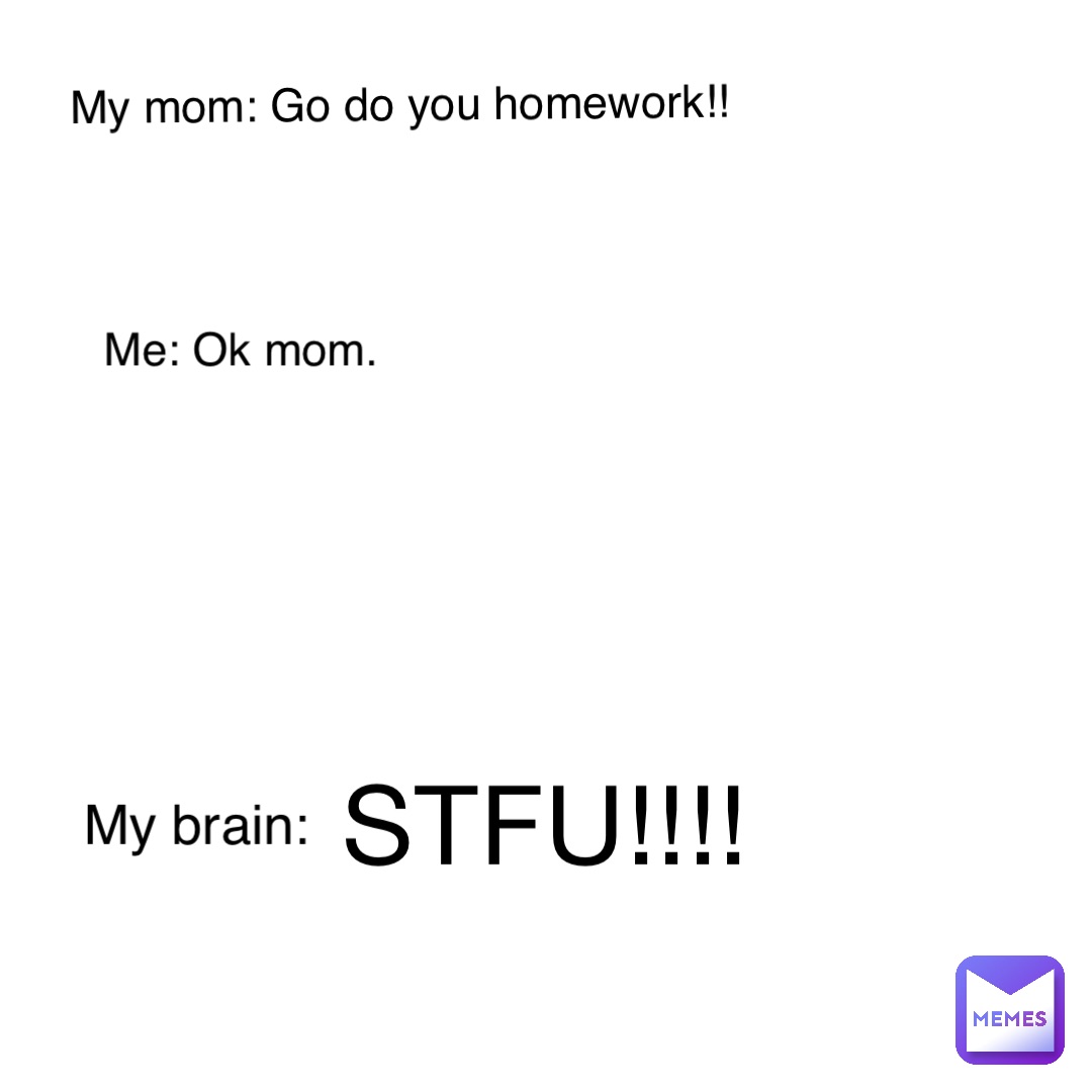 STFU!!!! My mom: Go do you homework!! Me: Ok mom. My brain: