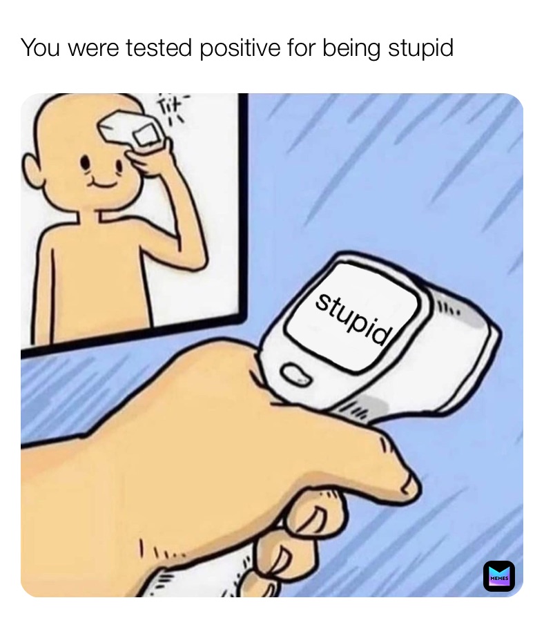 You were tested positive for being stupid stupid