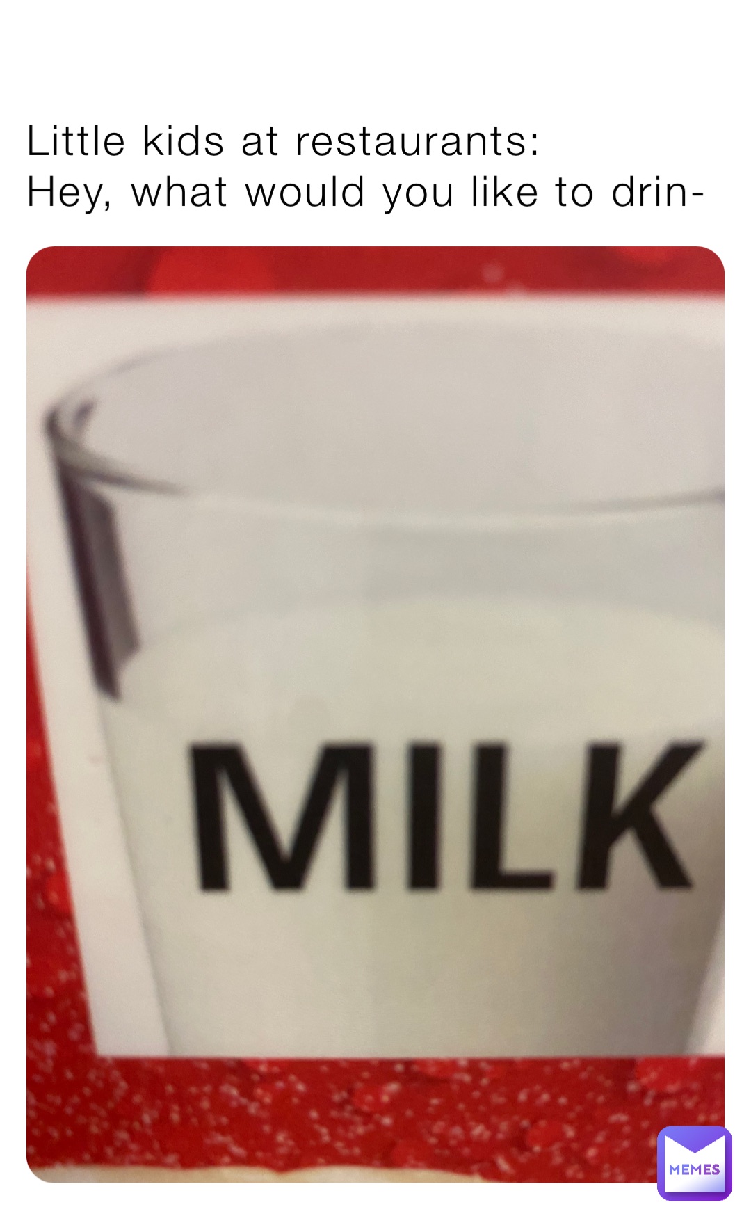 Little kids at restaurants:
Hey, what would you like to drin-