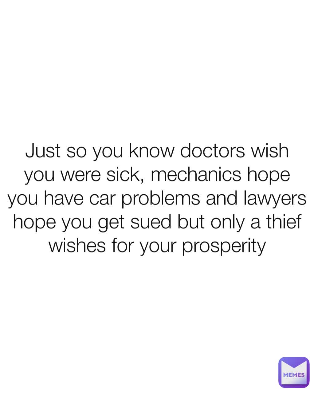 Just so you know doctors wish you were sick, mechanics hope you have car problems and lawyers hope you get sued but only a thief wishes for your prosperity