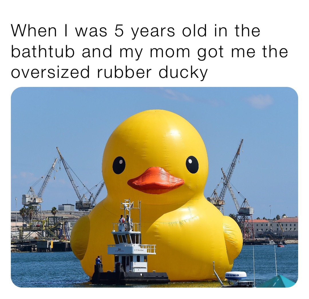 When I was 5 years old in the bathtub and my mom got me the oversized rubber ducky