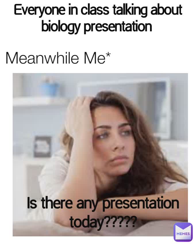 Everyone in class talking about biology presentation  Is there any presentation today?????? Is there any presentation today????? Meanwhile Me*