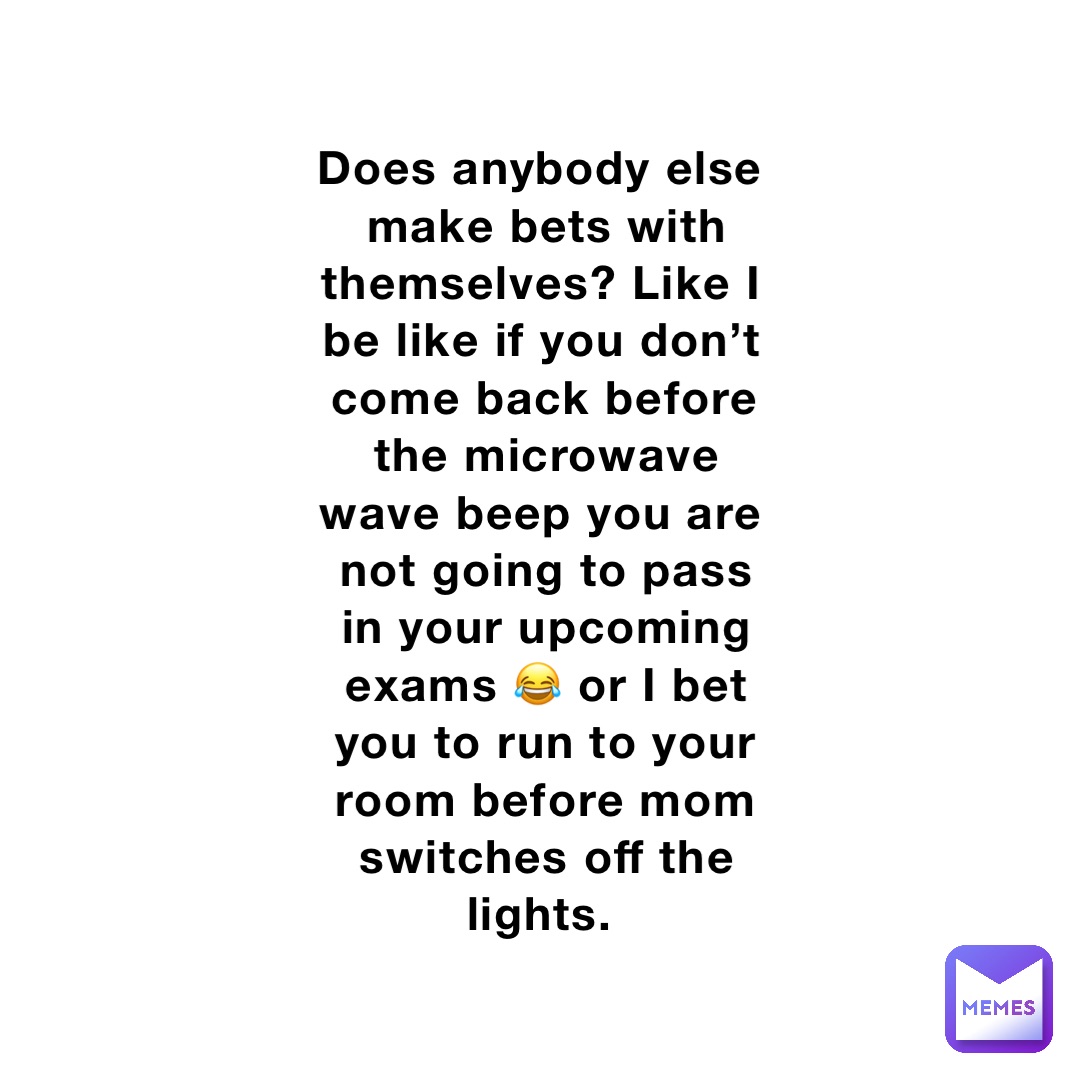 Does anybody else make bets with themselves? Like I be like if you don’t come back before the microwave wave beep you are not going to pass in your upcoming exams 😂 or I bet you to run to your room before mom switches off the lights.