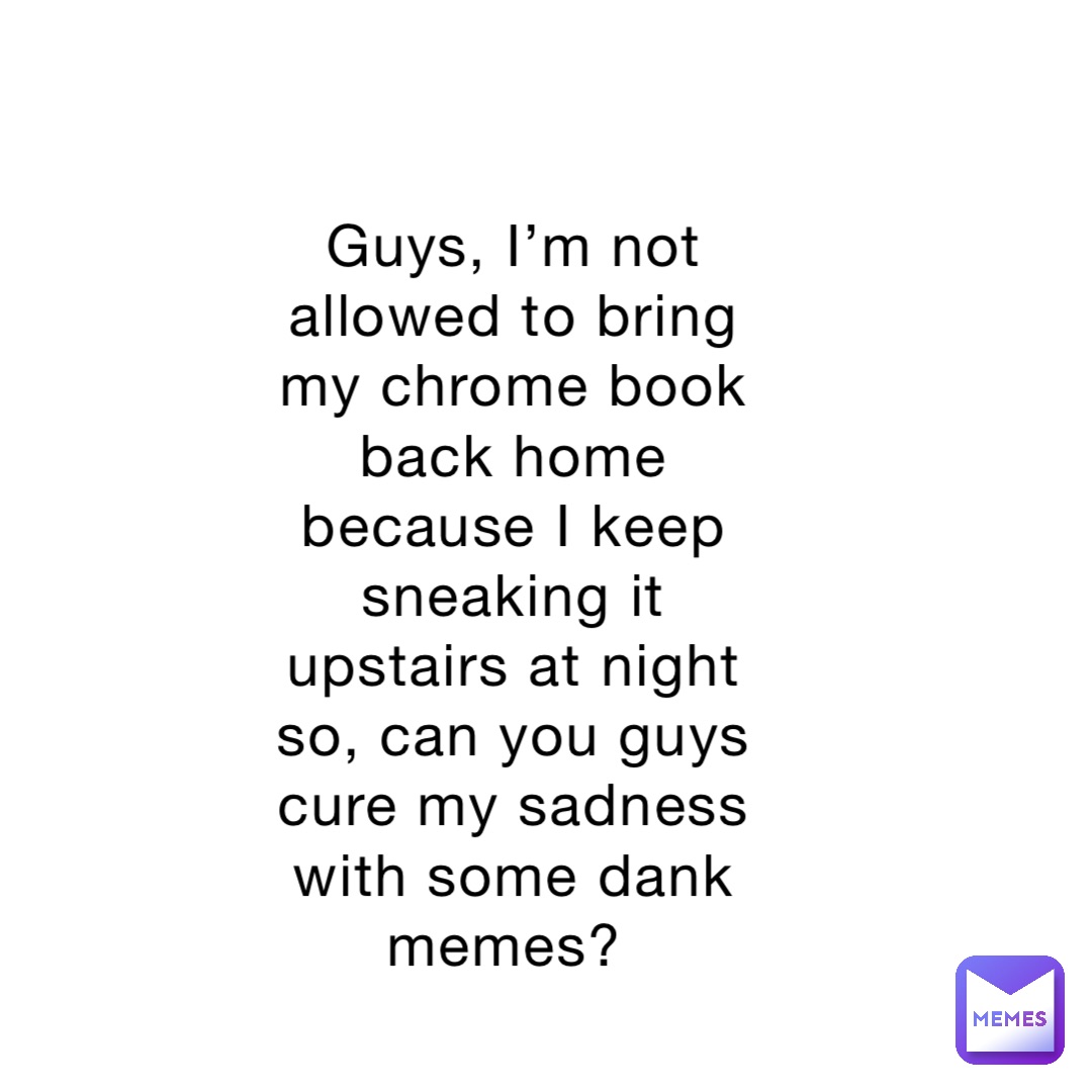 Guys, I’m not allowed to bring my chrome book back home because I keep sneaking it upstairs at night so, can you guys cure my sadness with some dank memes?
