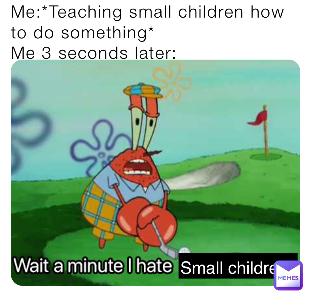 Me:*Teaching small children how to do something*
Me 3 seconds later: Small children