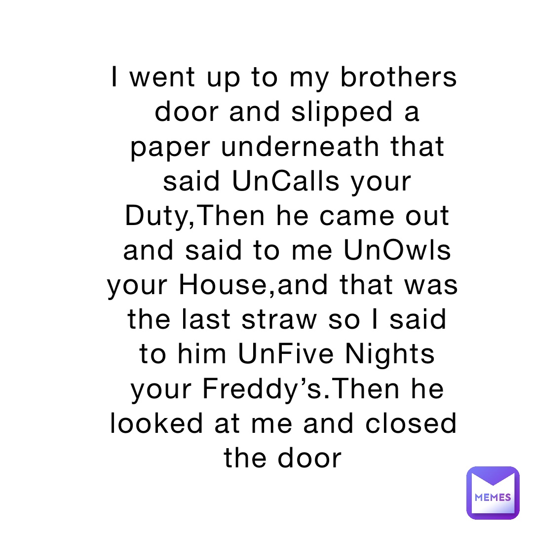 I went up to my brothers door and slipped a paper underneath that said UnCalls your Duty,Then he came out and said to me UnOwls your House,and that was the last straw so I said to him UnFive Nights your Freddy’s.Then he looked at me and closed the door