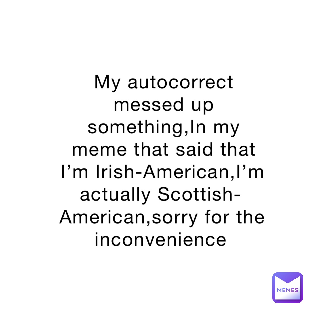 My autocorrect messed up something,In my meme that said that I’m Irish-American,I’m actually Scottish-American,sorry for the inconvenience