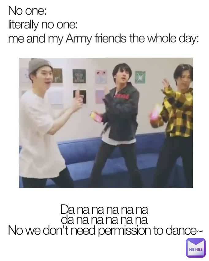 No one:
literally no one:
me and my Army friends the whole day:  Da na na na na na 
da na na na na na 
No we don't need permission to dance~
