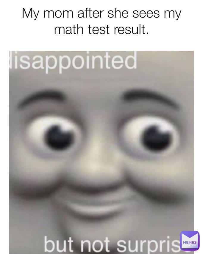 My mom after she sees my math test result.
