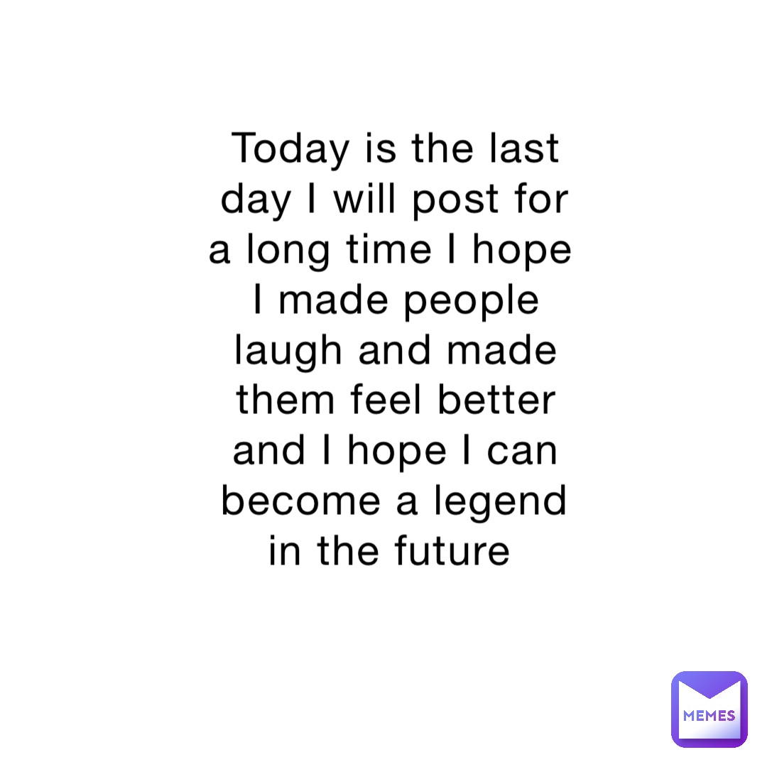 Today is the last day I will post for a long time I hope I made people laugh and made them feel better and I hope I can become a legend in the future