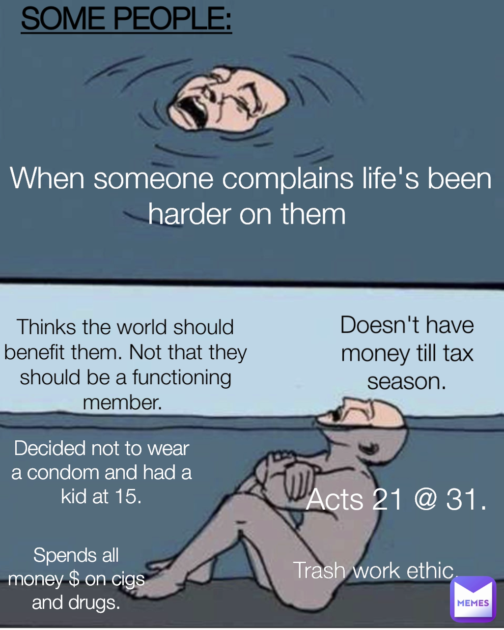 Thinks the world should benefit them. Not that they should be a functioning member.  SOME PEOPLE: Spends all money $ on cigs and drugs. Decided not to wear a condom and had a kid at 15. Doesn't have money till tax season. Acts 21 @ 31. When someone complains life's been harder on them  Trash work ethic.