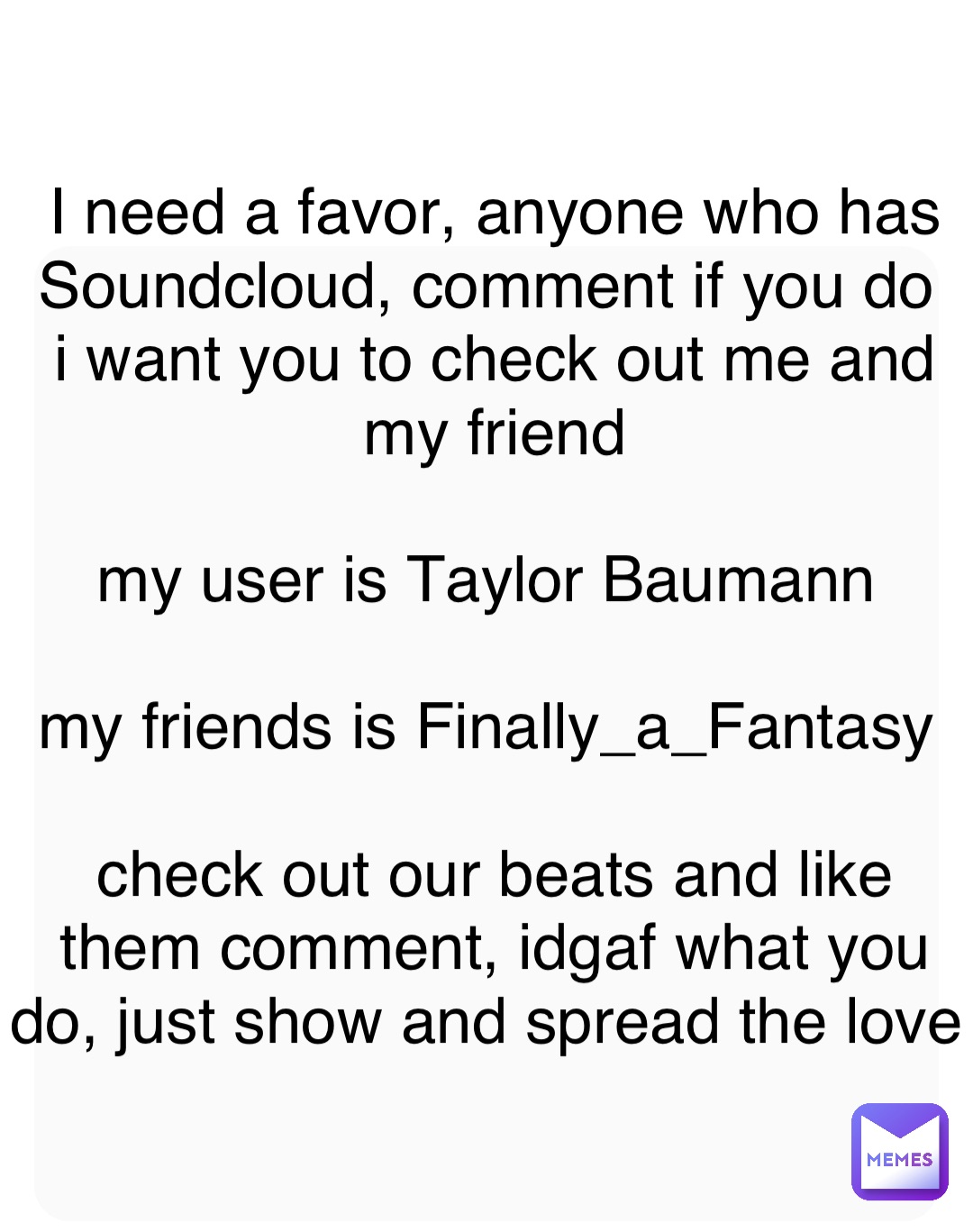 I need a favor, anyone who has Soundcloud, comment if you do
i want you to check out me and my friend 

my user is Taylor Baumann

my friends is Finally_a_Fantasy

check out our beats and like them comment, idgaf what you do, just show and spread the love