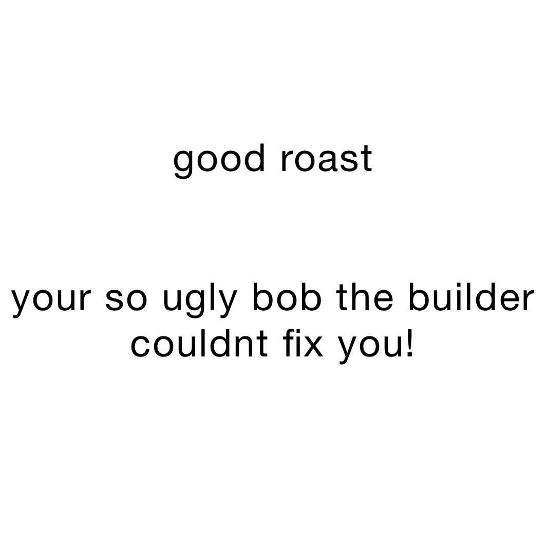 good roast


your so ugly bob the builder couldnt fix you!
