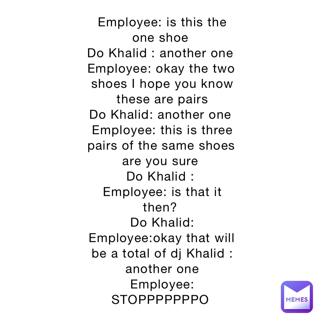 Employee: is this the one shoe
Do Khalid : another one
Employee: okay the two shoes I hope you know these are pairs 
Do Khalid: another one
Employee: this is three pairs of the same shoes are you sure
Do Khalid :
Employee: is that it then?
Do Khalid: 
Employee:okay that will be a total of dj Khalid : another one 
Employee: STOPPPPPPPO