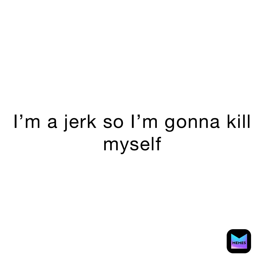 I’m a jerk so I’m gonna kill myself