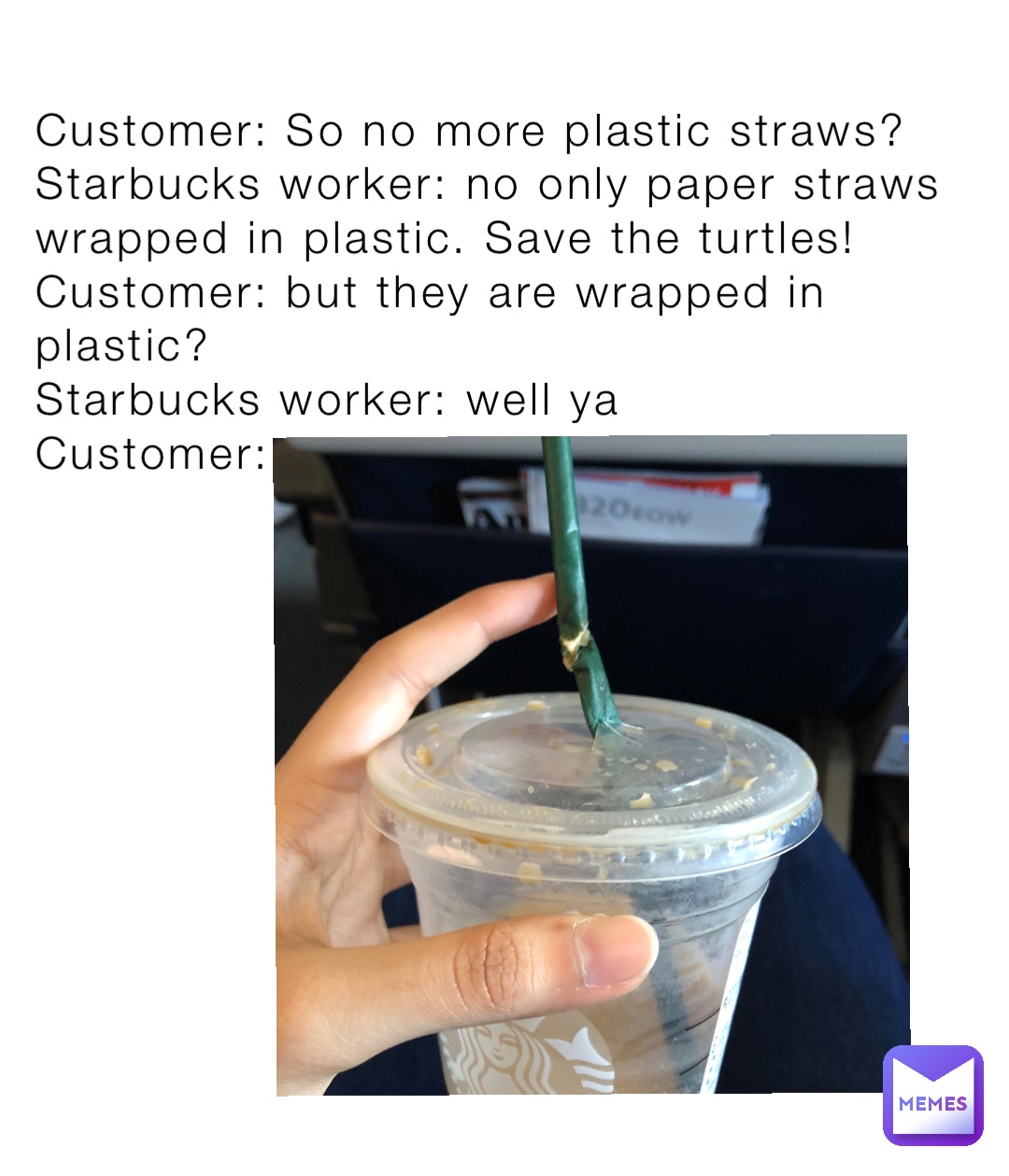 Customer: So no more plastic straws? 
Starbucks worker: no only paper straws wrapped in plastic. Save the turtles! 
Customer: but they are wrapped in plastic? 
Starbucks worker: well ya
Customer: ……..