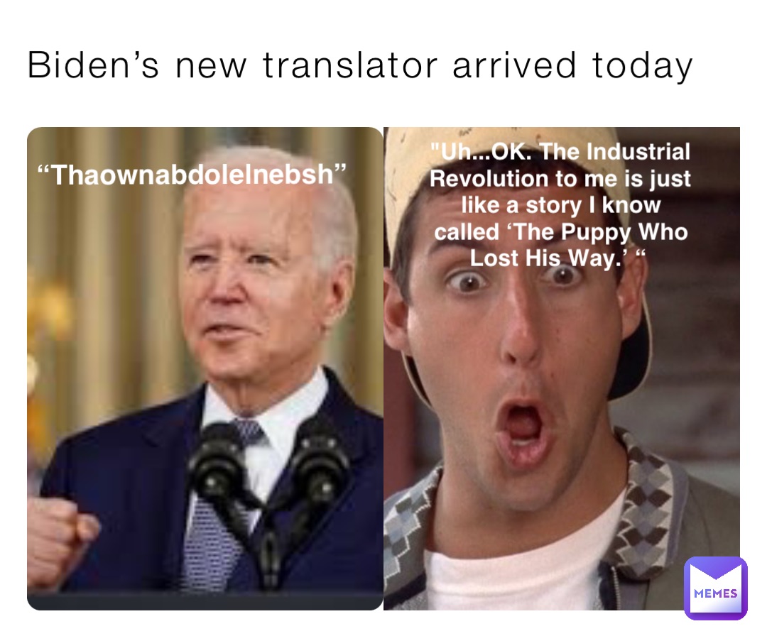 Biden’s new translator arrived today “Thaownabdolelnebsh” "Uh...OK. The Industrial Revolution to me is just like a story I know called ‘The Puppy Who Lost His Way.’ “
