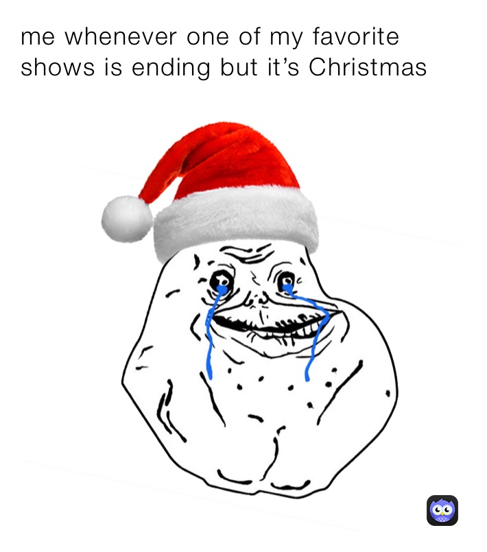 me whenever one of my favorite shows is ending but it’s Christmas 