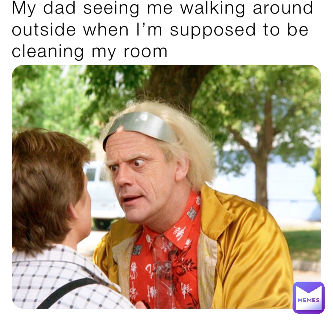 My dad seeing me walking around outside when I’m supposed to be cleaning my room