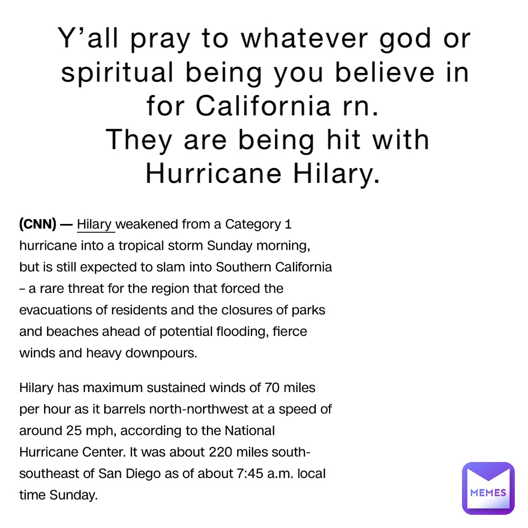 Y’all pray to whatever god or spiritual being you believe in for California rn.
They are being hit with Hurricane Hilary.
