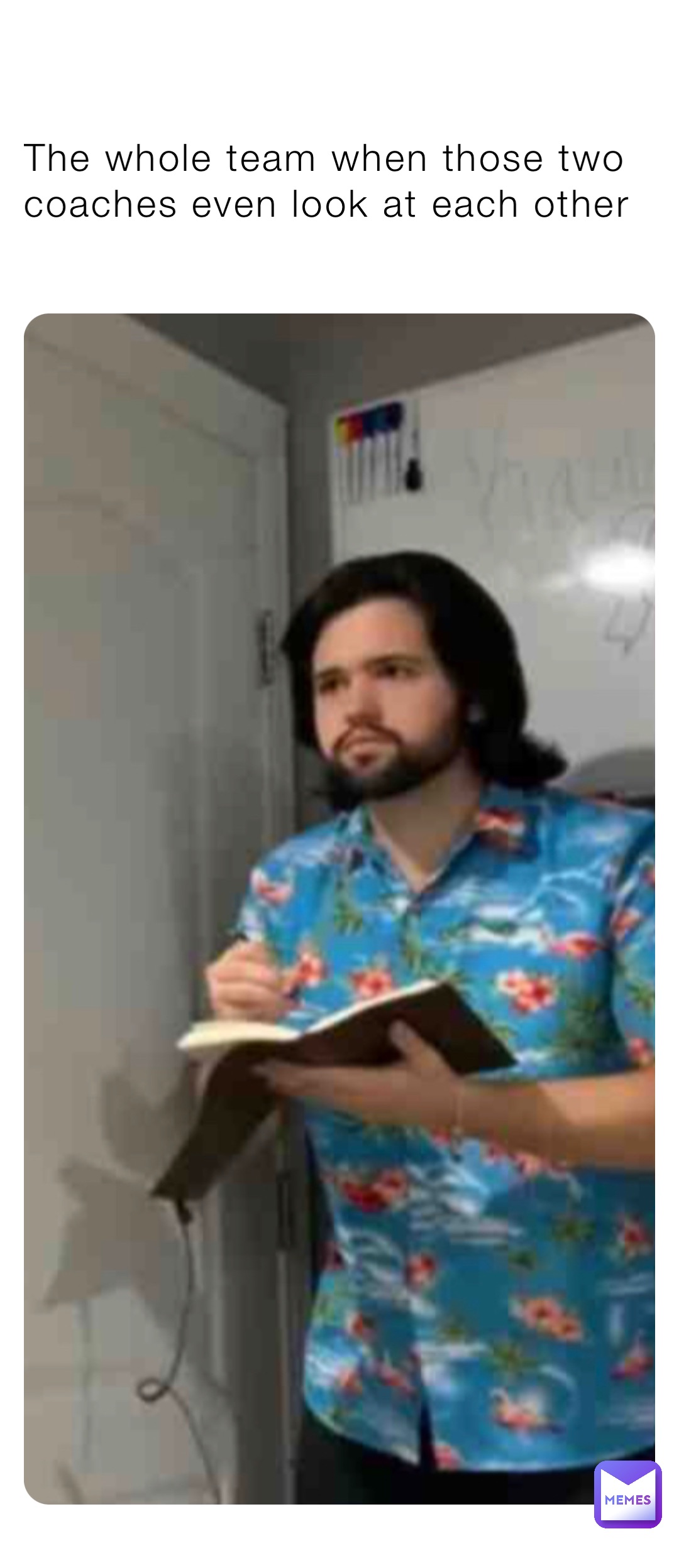 The whole team when those two coaches even look at each other